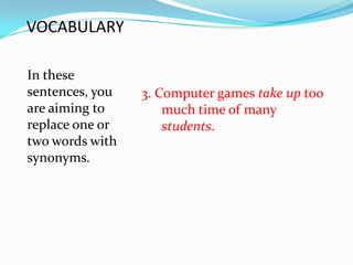 VOCABULARY

In these
sentences, you   3. Computer games take up too
are aiming to        much time of many
replace one or       students.
two words with
synonyms.
 