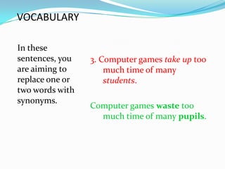 VOCABULARY

In these
sentences, you   3. Computer games take up too
are aiming to        much time of many
replace one or       students.
two words with
synonyms.
                 Computer games waste too
                   much time of many pupils.
 