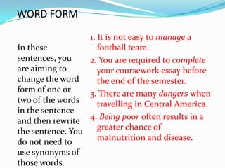 WORD FORM
                  1. It is not easy to manage a
In these             football team.
sentences, you    2. You are required to complete
are aiming to        your coursework essay before
change the word      the end of the semester.
form of one or    3. There are many dangers when
two of the words     travelling in Central America.
in the sentence
and then rewrite  4. Being poor often results in a
the sentence. You    greater chance of
do not need to       malnutrition and disease.
use synonyms of
those words.
 