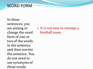 WORD FORM

In these
sentences, you
are aiming to     1. It is not easy to manage a
change the word      football team.
form of one or
two of the words
in the sentence
and then rewrite
the sentence. You
do not need to
use synonyms of
those words.
 