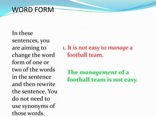 WORD FORM

In these
sentences, you
are aiming to     1. It is not easy to manage a
change the word      football team.
form of one or
two of the words     The management of a
in the sentence      football team is not easy.
and then rewrite
the sentence. You
do not need to
use synonyms of
those words.
 