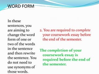 WORD FORM

In these
sentences, you
are aiming to     2. You are required to complete
change the word     your coursework essay before
form of one or      the end of the semester.
two of the words
in the sentence   The completion of your
and then rewrite    coursework essay is
the sentence. You   required before the end of
do not need to      the semester.
use synonyms of
those words.
 