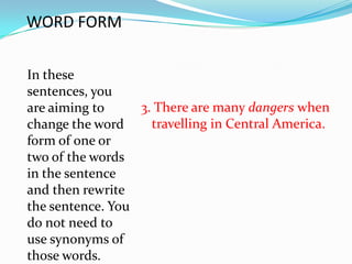 WORD FORM

In these
sentences, you
are aiming to     3. There are many dangers when
change the word     travelling in Central America.
form of one or
two of the words
in the sentence
and then rewrite
the sentence. You
do not need to
use synonyms of
those words.
 