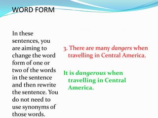 WORD FORM

In these
sentences, you
are aiming to     3. There are many dangers when
change the word     travelling in Central America.
form of one or
two of the words It is dangerous when
in the sentence     travelling in Central
and then rewrite    America.
the sentence. You
do not need to
use synonyms of
those words.
 