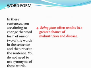 WORD FORM

In these
sentences, you
are aiming to     4. Being poor often results in a
change the word     greater chance of
form of one or      malnutrition and disease.
two of the words
in the sentence
and then rewrite
the sentence. You
do not need to
use synonyms of
those words.
 