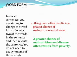 WORD FORM

In these
sentences, you
are aiming to     4. Being poor often results in a
change the word     greater chance of
form of one or      malnutrition and disease.
two of the words
in the sentence     A greater chance of
and then rewrite    malnutrition and disease
the sentence. You   often results from poverty.
do not need to
use synonyms of
those words.
 