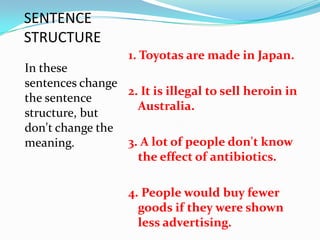 SENTENCE
STRUCTURE
                   1. Toyotas are made in Japan.
In these
sentences change
                 2. It is illegal to sell heroin in
the sentence
                   Australia.
structure, but
don't change the
meaning.         3. A lot of people don't know
                   the effect of antibiotics.

                   4. People would buy fewer
                     goods if they were shown
                     less advertising.
 