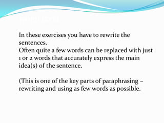 WORD LEVEL

In these exercises you have to rewrite the
sentences.
Often quite a few words can be replaced with just
1 or 2 words that accurately express the main
idea(s) of the sentence.

(This is one of the key parts of paraphrasing –
rewriting and using as few words as possible.
 