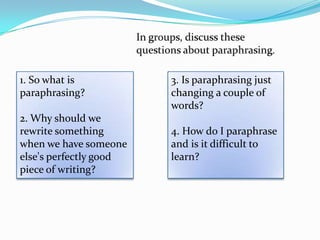 1. So what is           3. Is paraphrasing just
paraphrasing?           changing a couple of
                        words?
2. Why should we
rewrite something       4. How do I paraphrase
when we have someone    and is it difficult to
else's perfectly good   learn?
piece of writing?
 