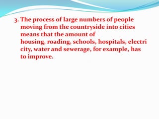 3. The process of large numbers of people
   moving from the countryside into cities
   means that the amount of
   housing, roading, schools, hospitals, electri
   city, water and sewerage, for example, has
   to improve.
 