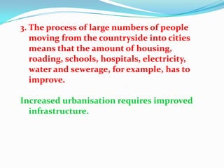3. The process of large numbers of people
   moving from the countryside into cities
   means that the amount of housing,
   roading, schools, hospitals, electricity,
   water and sewerage, for example, has to
   improve.

Increased urbanisation requires improved
  infrastructure.
 