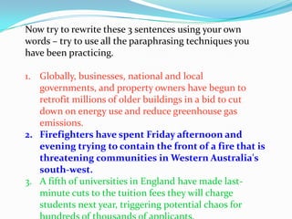 Now try to rewrite these 3 sentences using your own
words – try to use all the paraphrasing techniques you
have been practicing.

1. Globally, businesses, national and local
   governments, and property owners have begun to
   retrofit millions of older buildings in a bid to cut
   down on energy use and reduce greenhouse gas
   emissions.
2. Firefighters have spent Friday afternoon and
   evening trying to contain the front of a fire that is
   threatening communities in Western Australia's
   south-west.
3. A fifth of universities in England have made last-
   minute cuts to the tuition fees they will charge
   students next year, triggering potential chaos for
 