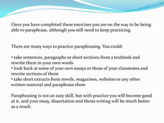 Once you have completed these exercises you are on the way to be being
able to paraphrase, although you still need to keep practicing.


There are many ways to practice paraphrasing. You could:

• take sentences, paragraphs or short sections from a textbook and
rewrite them in your own words
• look back at some of your own essays or those of your classmates and
rewrite sections of them
• take short extracts from novels, magazines, websites or any other
written material and paraphrase them

Paraphrasing is not an easy skill, but with practice you will become good
at it, and your essay, dissertation and thesis writing will be much better
as a result.
 