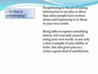 Paraphrasing is the art of taking
1. So what is   information or an idea or ideas
paraphrasing?   that other people have written
                about and expressing it or them
                in your own words.

                Being able to express something
                clearly and concisely yourself,
                using your own words, is not only
                a clear example of your ability to
                write, but also gives you as a
                writer a great deal of satisfaction.
 