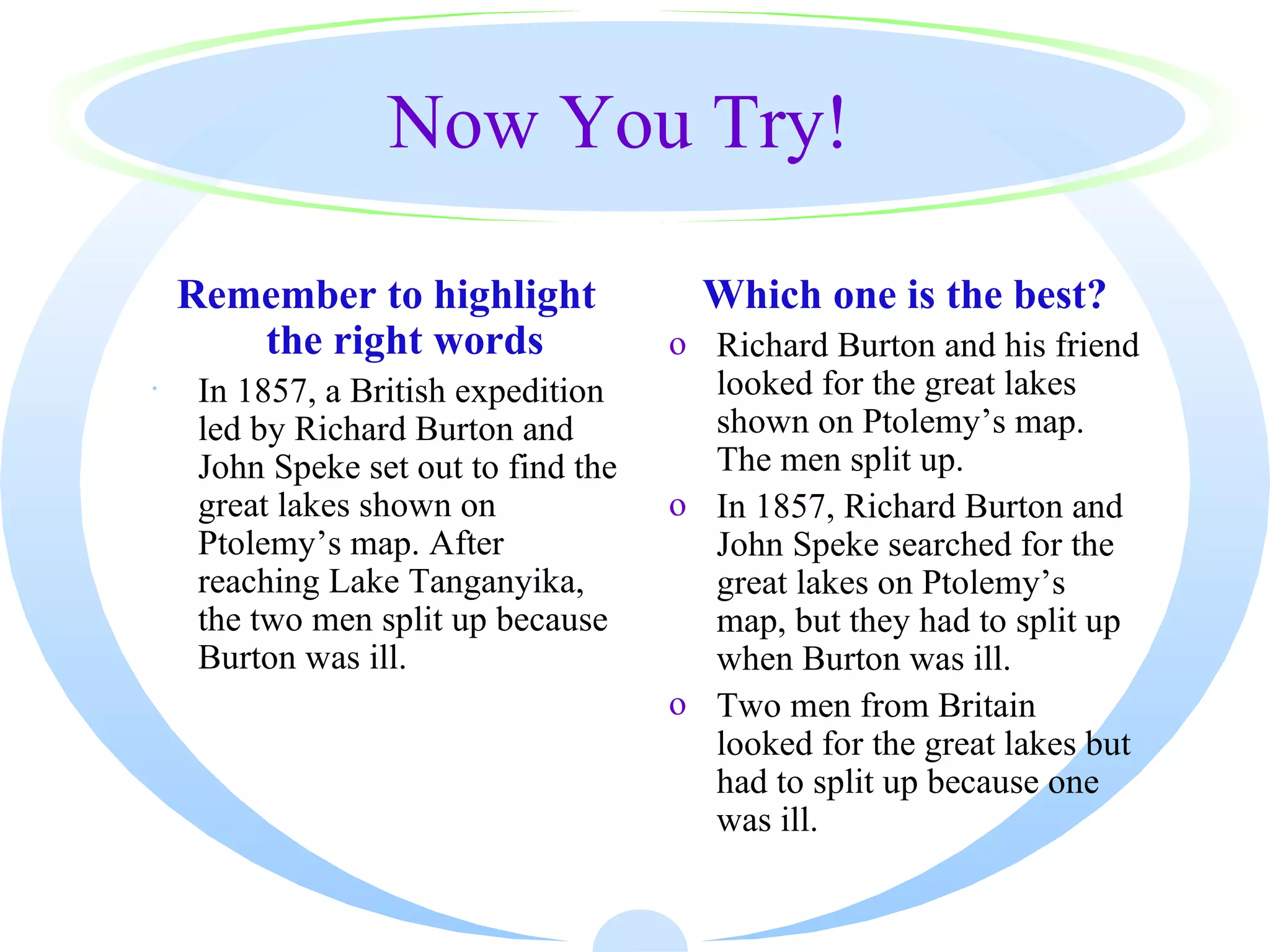 Now You Try!

    Remember to highlight               Which one is the best?
       the right words                o Richard Burton and his friend
·    In 1857, a British expedition      looked for the great lakes
     led by Richard Burton and          shown on Ptolemy’s map.
     John Speke set out to find the     The men split up.
     great lakes shown on             o In 1857, Richard Burton and
     Ptolemy’s map. After               John Speke searched for the
     reaching Lake Tanganyika,          great lakes on Ptolemy’s
     the two men split up because       map, but they had to split up
     Burton was ill.                    when Burton was ill.
                                      o Two men from Britain
                                        looked for the great lakes but
                                        had to split up because one
                                        was ill.
 