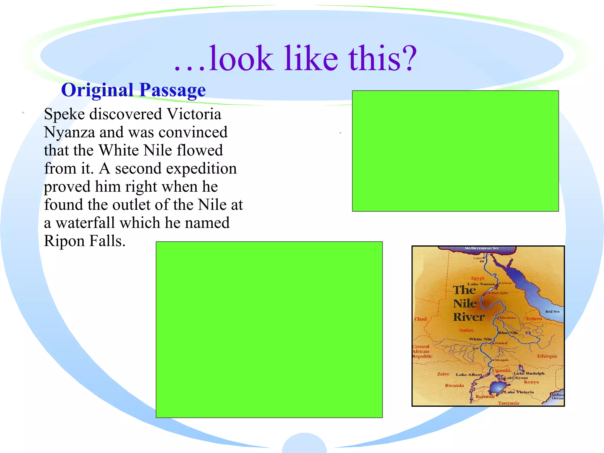 …look like this?
      Original Passage
·   Speke discovered Victoria                        Paraphrased Passage
    Nyanza and was convinced                     ·   Speke discovered Victoria
    that the White Nile flowed                       Nyanza and found the outlet
    from it. A second expedition                     of the Nile which he called
    proved him right when he                         the Ripon Falls.
    found the outlet of the Nile at
    a waterfall which he named
    Ripon Falls.
                         Highlighted Passage
                      Speke discovered Victoria
                      Nyanza and was convinced that
                      the White Nile flowed from it.
                      A second expedition proved
                      him right when he found the
                      outlet of the Nile at a waterfall
                      which he named Ripon Falls.
 
