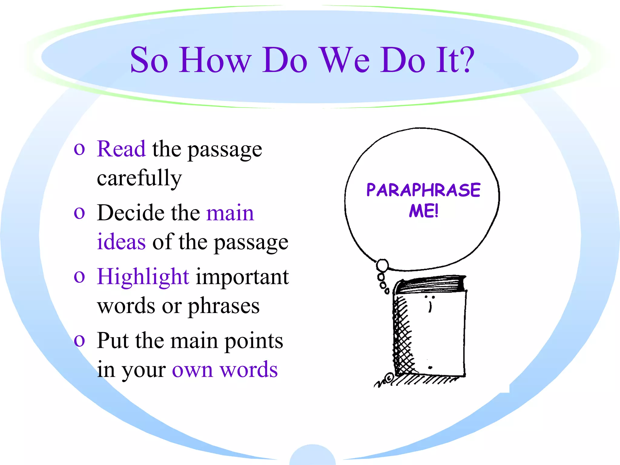 So How Do We Do It?

o Read the passage
  carefully              PARAPHRASE
o Decide the main            ME!
  ideas of the passage
o Highlight important
  words or phrases
o Put the main points
  in your own words
 