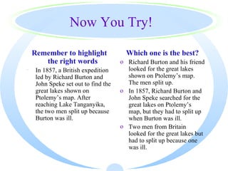 Now You Try!

    Remember to highlight               Which one is the best?
       the right words                o Richard Burton and his friend
·    In 1857, a British expedition      looked for the great lakes
     led by Richard Burton and          shown on Ptolemy’s map.
     John Speke set out to find the     The men split up.
     great lakes shown on             o In 1857, Richard Burton and
     Ptolemy’s map. After               John Speke searched for the
     reaching Lake Tanganyika,          great lakes on Ptolemy’s
     the two men split up because       map, but they had to split up
     Burton was ill.                    when Burton was ill.
                                      o Two men from Britain
                                        looked for the great lakes but
                                        had to split up because one
                                        was ill.
 