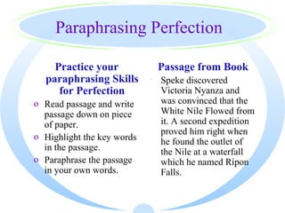 Paraphrasing Perfection

    Practice your            Passage from Book
  paraphrasing Skills       · Speke discovered
     for Perfection           Victoria Nyanza and
o Read passage and write      was convinced that the
  passage down on piece       White Nile Flowed from
  of paper.                   it. A second expedition
                              proved him right when
o Highlight the key words
                              he found the outlet of
  in the passage.             the Nile at a waterfall
o Paraphrase the passage      which he named Ripon
  in your own words.          Falls.
 