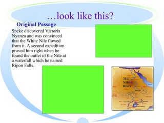 …look like this?
      Original Passage
·   Speke discovered Victoria                        Paraphrased Passage
    Nyanza and was convinced                     ·   Speke discovered Victoria
    that the White Nile flowed                       Nyanza and found the outlet
    from it. A second expedition                     of the Nile which he called
    proved him right when he                         the Ripon Falls.
    found the outlet of the Nile at
    a waterfall which he named
    Ripon Falls.
                         Highlighted Passage
                      Speke discovered Victoria
                      Nyanza and was convinced that
                      the White Nile flowed from it.
                      A second expedition proved
                      him right when he found the
                      outlet of the Nile at a waterfall
                      which he named Ripon Falls.
 