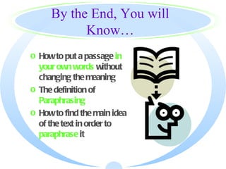 By the End, You will
           Know…
o How to put a passage in
  your own words without
  changing the meaning
o The definition of
  Paraphrasing
o How to find the main idea
  of the text in order to
  paraphrase it
 