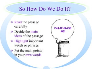 So How Do We Do It?

o Read the passage
  carefully              PARAPHRASE
o Decide the main            ME!
  ideas of the passage
o Highlight important
  words or phrases
o Put the main points
  in your own words
 