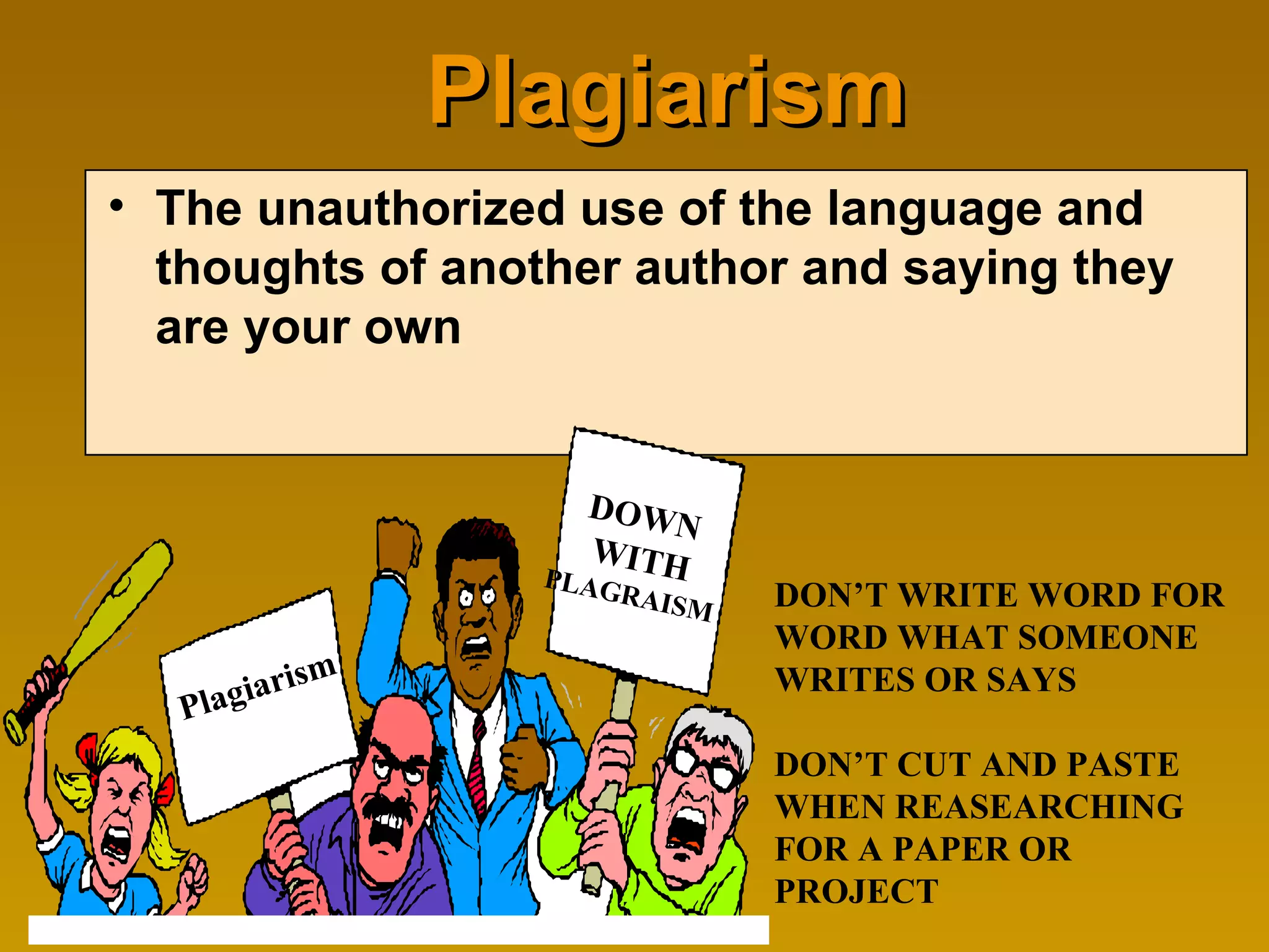 Plagiarism The unauthorized use of the language and thoughts of another author and saying they are your own DON’T WRITE WORD FOR WORD WHAT SOMEONE WRITES OR SAYS  DON’T CUT AND PASTE WHEN REASEARCHING FOR A PAPER OR PROJECT Plagiarism DOWN WITH PLAGRAISM 