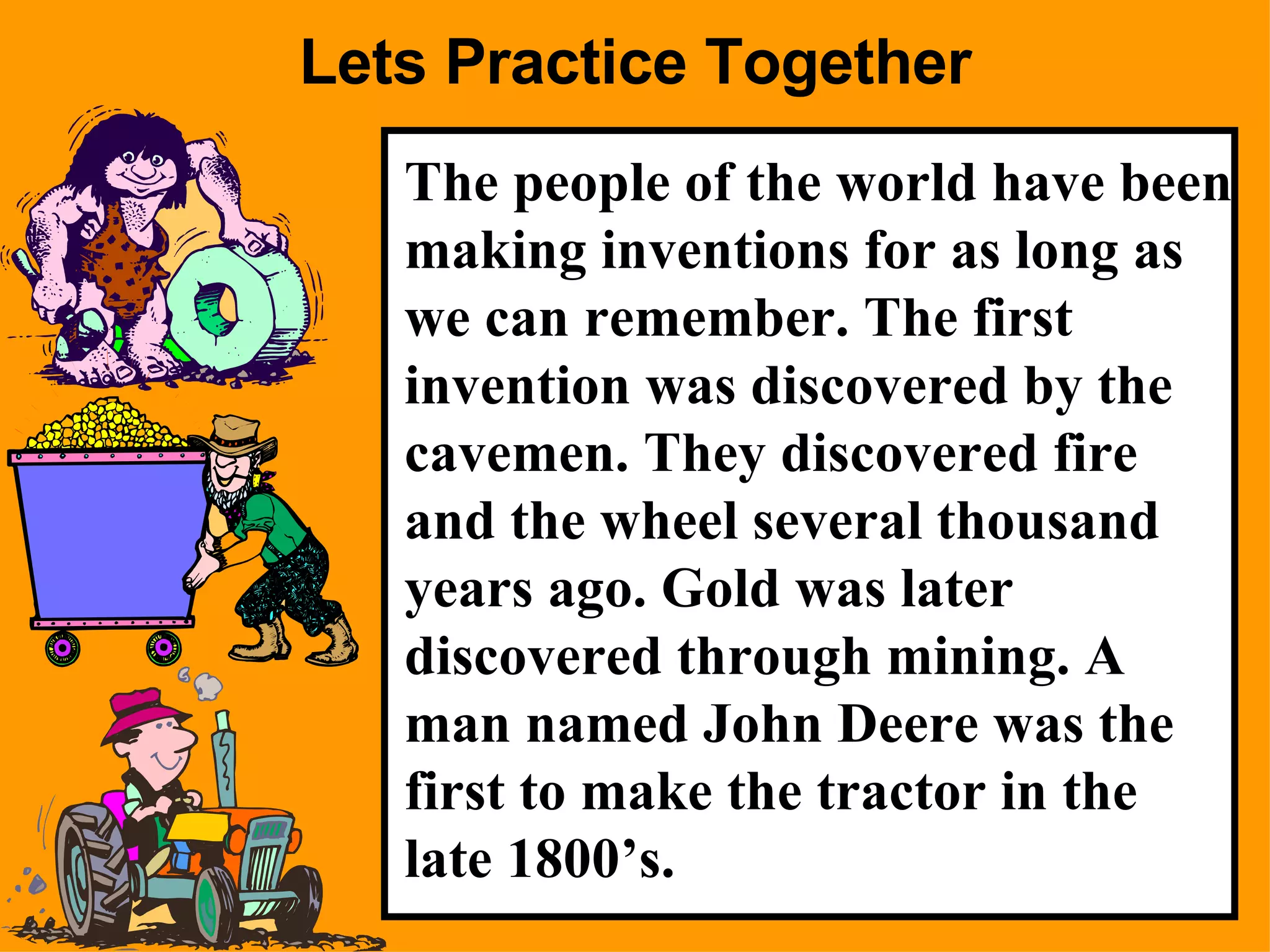 Lets Practice Together The people of the world have been making inventions for as long as we can remember. The first invention was discovered by the cavemen. They discovered fire and the wheel several thousand years ago. Gold was later discovered through mining. A man named John Deere was the first to make the tractor in the late 1800’s. 