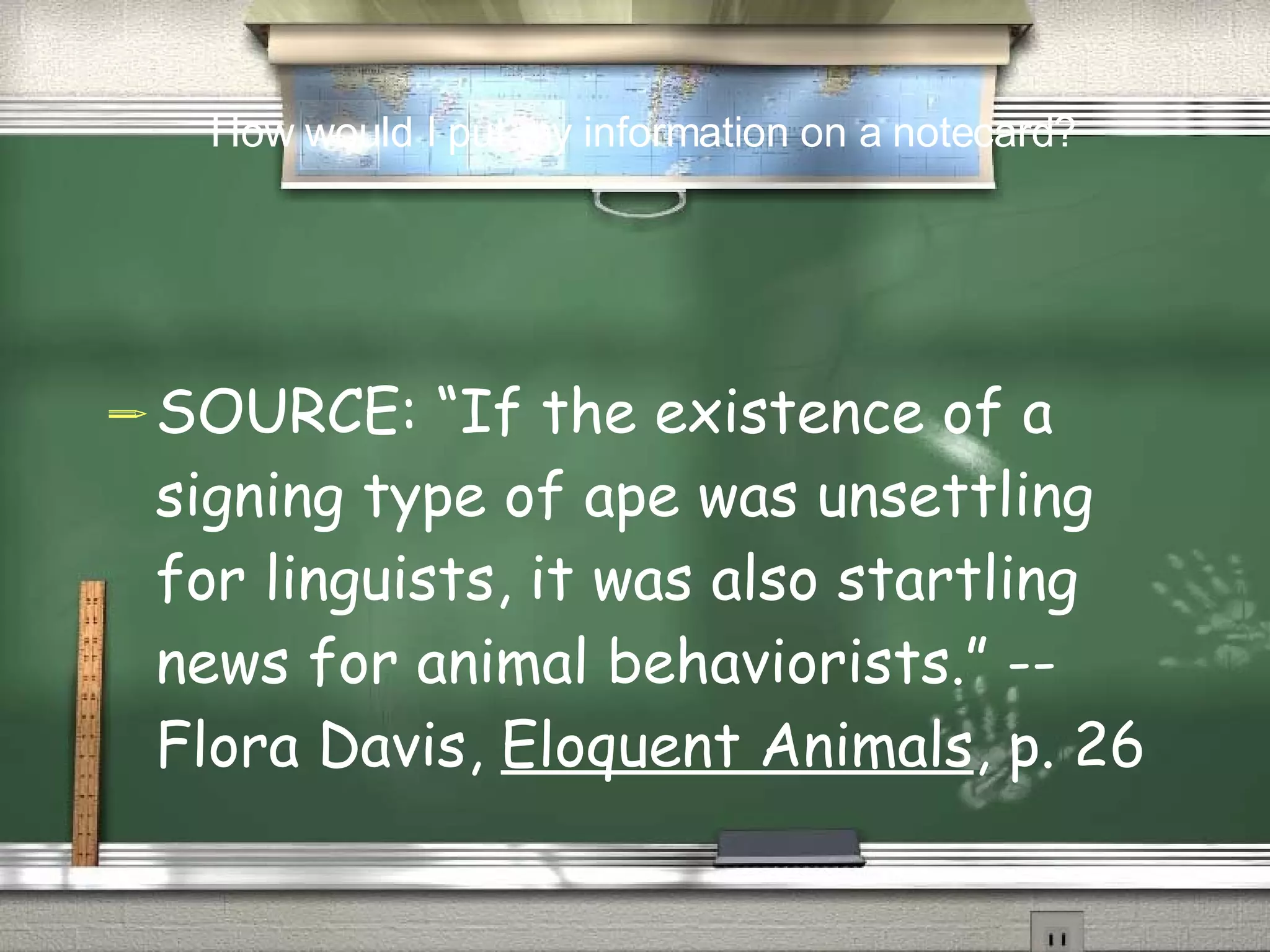 SOURCE: “If the existence of a signing type of ape was unsettling for linguists, it was also startling news for animal behaviorists.” --Flora Davis,  Eloquent Animals , p. 26 How would I put my information on a notecard? 