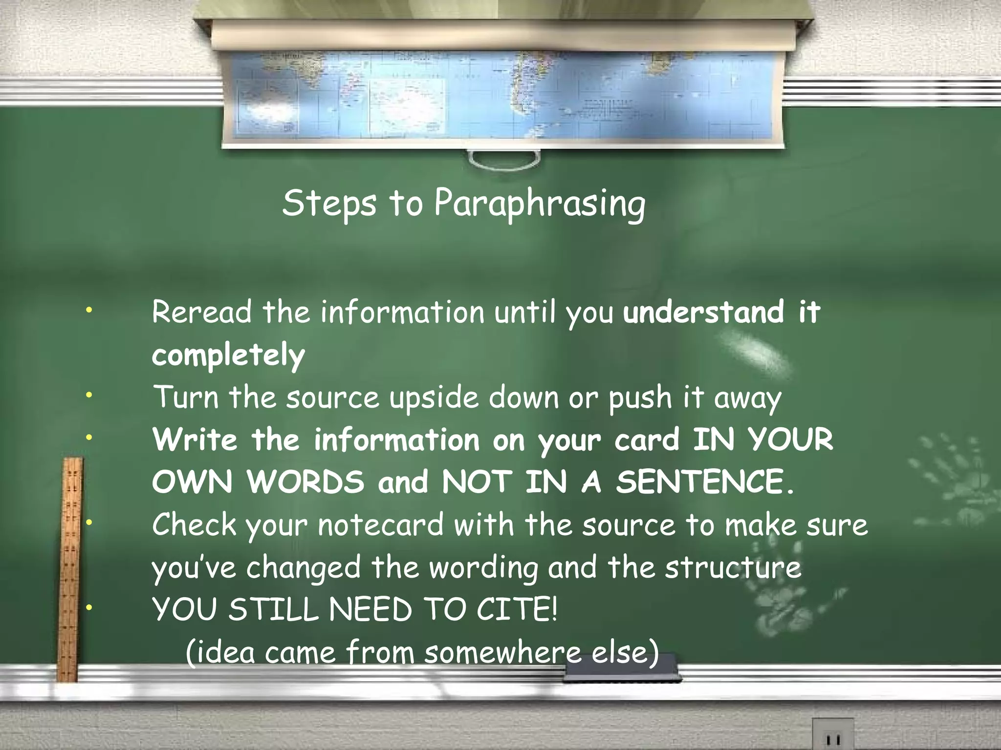 Steps to Paraphrasing Reread the information until you  understand it completely Turn the source upside down or push it away Write the information on your card IN YOUR OWN WORDS and NOT IN A SENTENCE. Check your notecard with the source to make sure you’ve changed the wording and the structure YOU STILL NEED TO CITE!  (idea came from somewhere else) 
