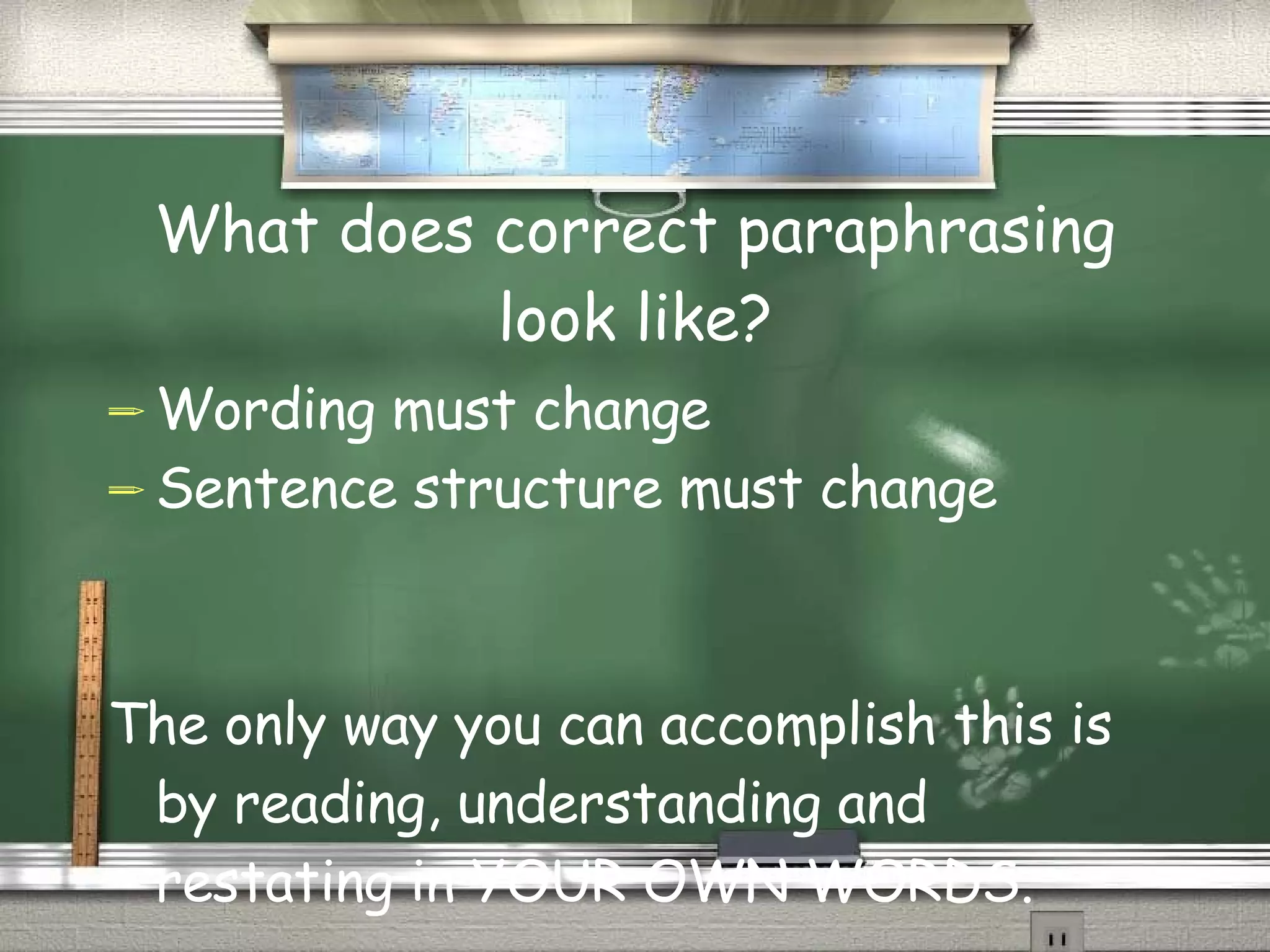 What does correct paraphrasing look like? Wording must change Sentence structure must change The only way you can accomplish this is by reading, understanding and restating in YOUR OWN WORDS. 