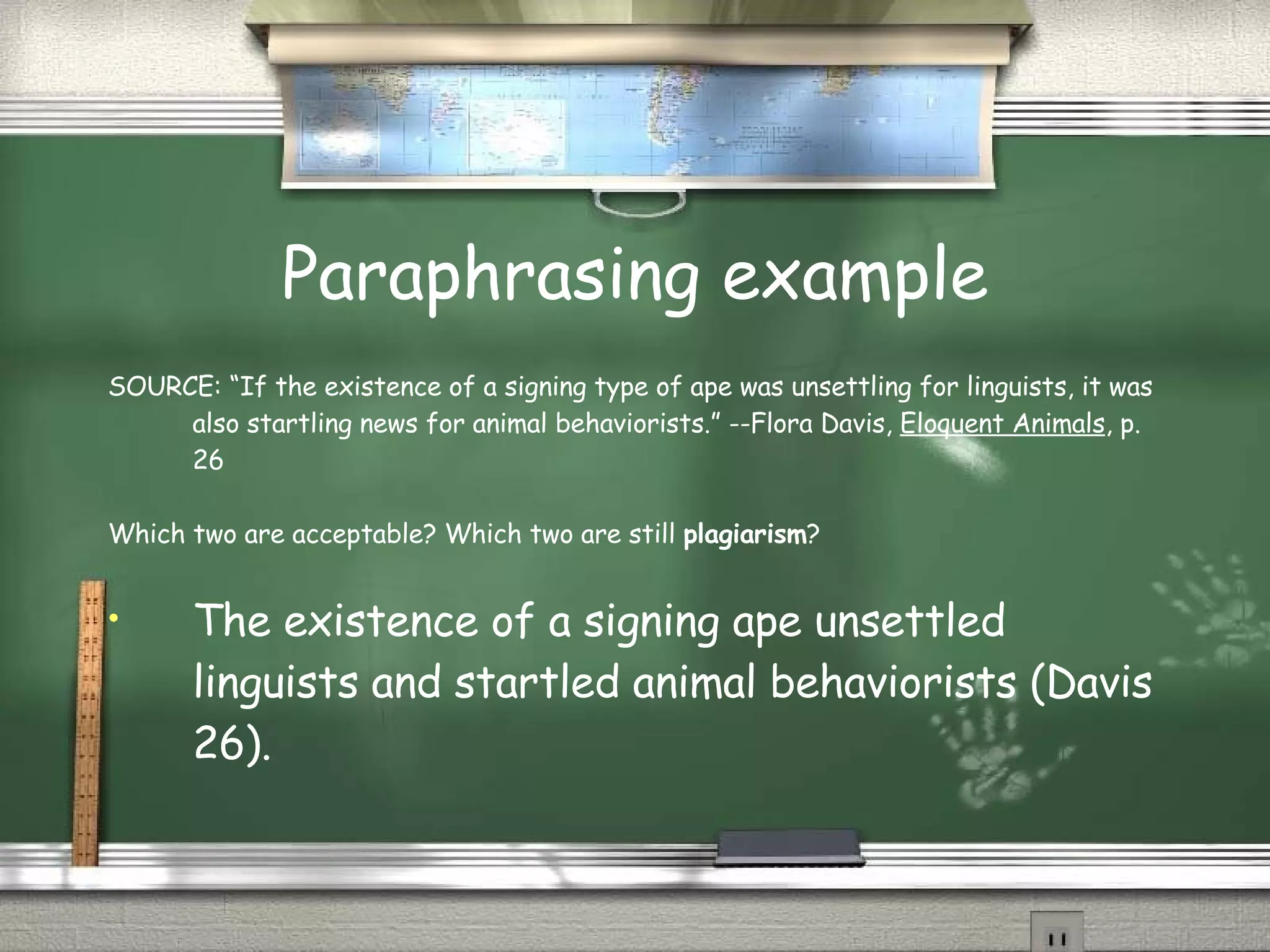 Paraphrasing example SOURCE: “If the existence of a signing type of ape was unsettling for linguists, it was also startling news for animal behaviorists.” --Flora Davis,  Eloquent Animals , p. 26 Which two are acceptable? Which two are still  plagiarism ? The existence of a signing ape unsettled linguists and startled animal behaviorists (Davis 26). 