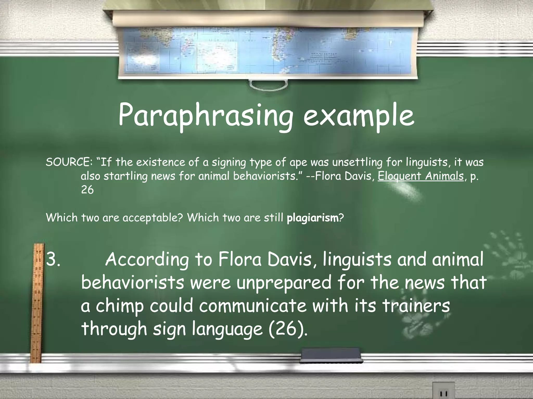 Paraphrasing example SOURCE: “If the existence of a signing type of ape was unsettling for linguists, it was also startling news for animal behaviorists.” --Flora Davis,  Eloquent Animals , p. 26 Which two are acceptable? Which two are still  plagiarism ? 3.  According to Flora Davis, linguists and animal behaviorists were unprepared for the news that a chimp could communicate with its trainers through sign language (26). 