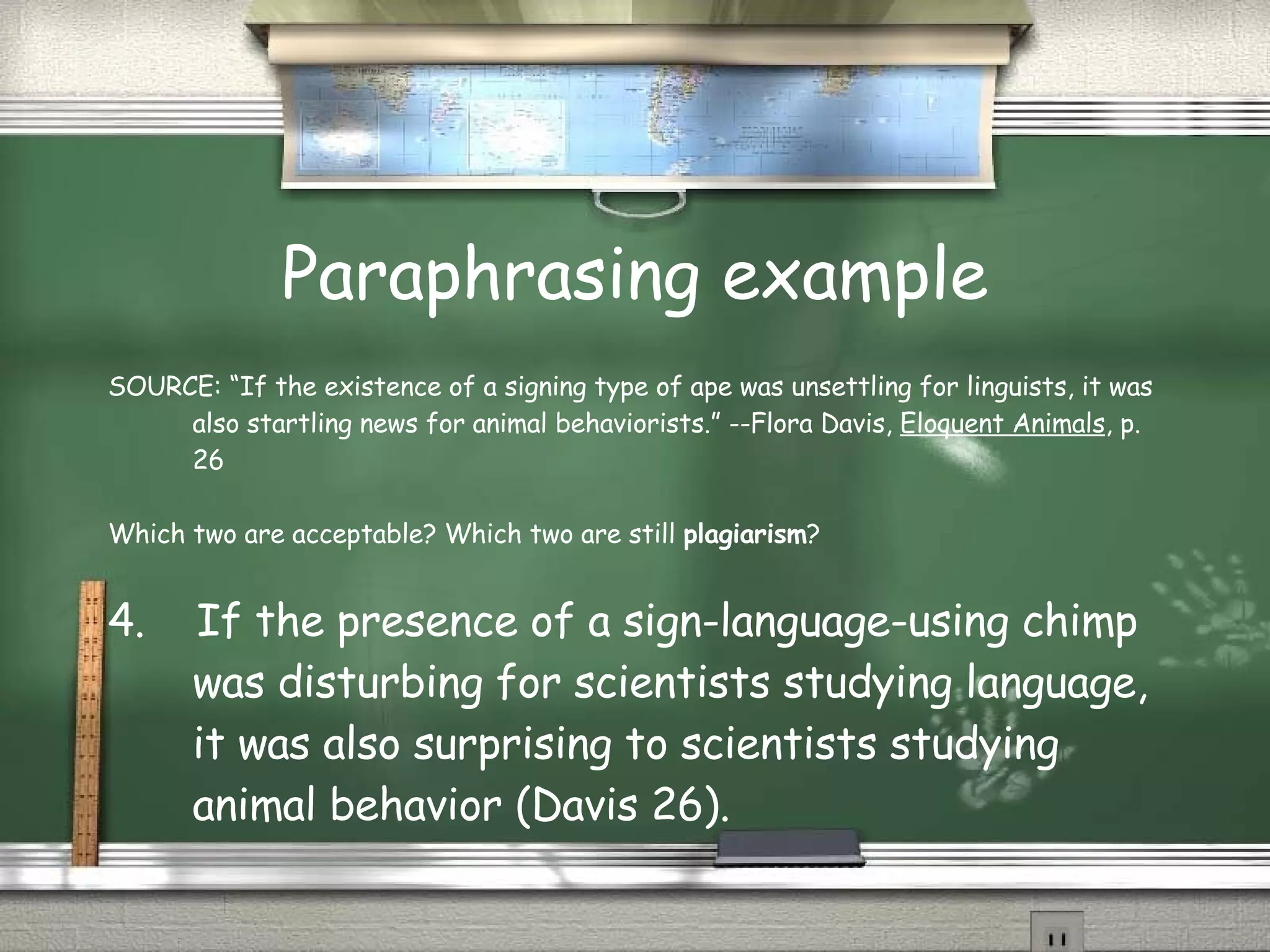 Paraphrasing example SOURCE: “If the existence of a signing type of ape was unsettling for linguists, it was also startling news for animal behaviorists.” --Flora Davis,  Eloquent Animals , p. 26 Which two are acceptable? Which two are still  plagiarism ? 4.  If the presence of a sign-language-using chimp was disturbing for scientists studying language, it was also surprising to scientists studying animal behavior (Davis 26). 
