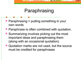Paraphrasing
   Paraphrasing = putting something in your
    own words
   Paraphrase is often combined with quotation.
   Summarizing involves picking out the most
    important ideas and paraphrasing them
    (along with an occasional quotation).
   Quotation marks are not used, but the source
    must be credited for paraphrases
 