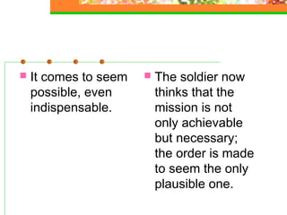    It comes to seem      The soldier now
    possible, even         thinks that the
    indispensable.         mission is not
                           only achievable
                           but necessary;
                           the order is made
                           to seem the only
                           plausible one.
 