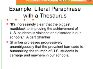 Example: Literal Paraphrase
        with a Thesaurus
   “It’s increasingly clear that the biggest
    roadblock to improving the achievement of
    U.S. students is violence and disorder in our
    schools.” Albert Shanker
   Shanker professes progressively
    unambiguously that the prevalent barricade to
    humanizing the triumph of U.S. students is
    carnage and mayhem in our schools.
 