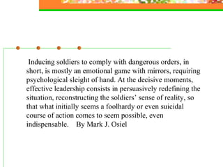 Inducing soldiers to comply with dangerous orders, in
short, is mostly an emotional game with mirrors, requiring
psychological sleight of hand. At the decisive moments,
effective leadership consists in persuasively redefining the
situation, reconstructing the soldiers’ sense of reality, so
that what initially seems a foolhardy or even suicidal
course of action comes to seem possible, even
indispensable. By Mark J. Osiel
 
