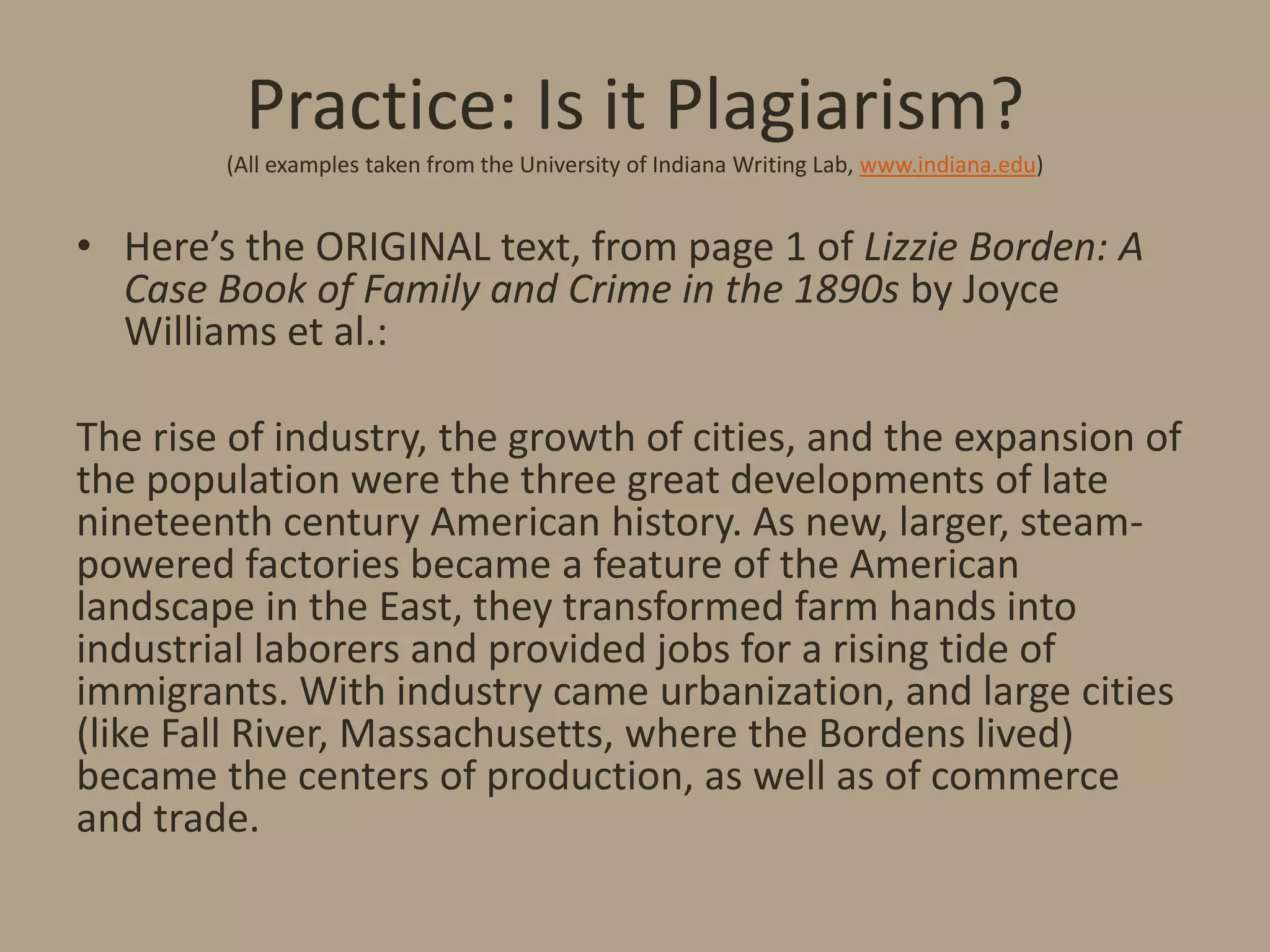 Practice: Is it Plagiarism?
(All examples taken from the University of Indiana Writing Lab, www.indiana.edu)

• Here’s the ORIGINAL text, from page 1 of Lizzie Borden: A
Case Book of Family and Crime in the 1890s by Joyce
Williams et al.:
The rise of industry, the growth of cities, and the expansion of
the population were the three great developments of late
nineteenth century American history. As new, larger, steampowered factories became a feature of the American
landscape in the East, they transformed farm hands into
industrial laborers and provided jobs for a rising tide of
immigrants. With industry came urbanization, and large cities
(like Fall River, Massachusetts, where the Bordens lived)
became the centers of production, as well as of commerce
and trade.

 