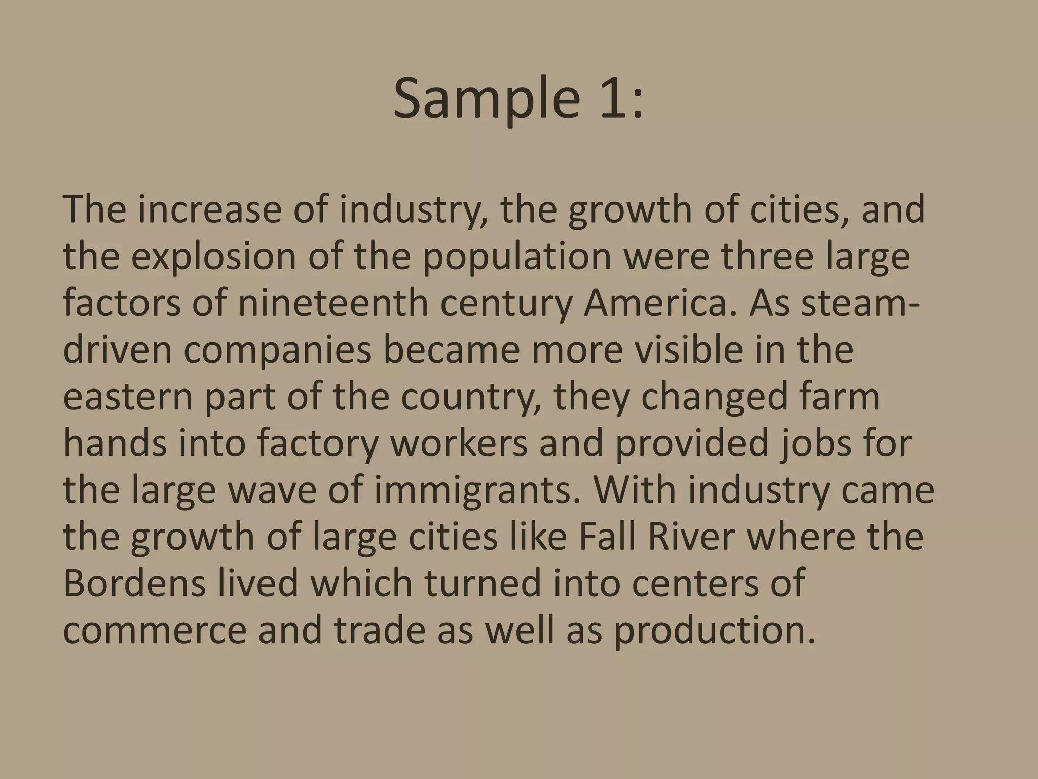 Sample 1:
The increase of industry, the growth of cities, and
the explosion of the population were three large
factors of nineteenth century America. As steamdriven companies became more visible in the
eastern part of the country, they changed farm
hands into factory workers and provided jobs for
the large wave of immigrants. With industry came
the growth of large cities like Fall River where the
Bordens lived which turned into centers of
commerce and trade as well as production.

 