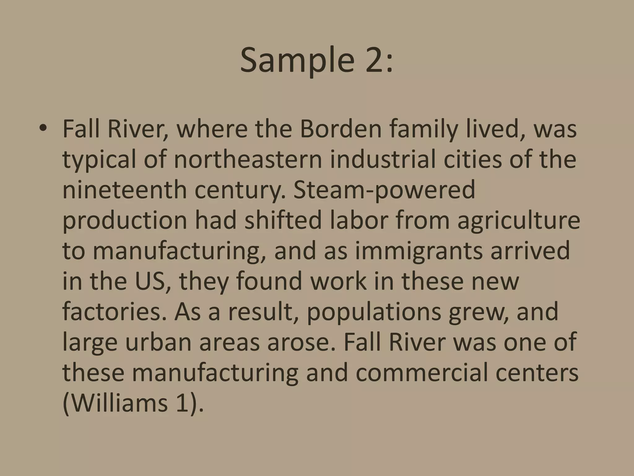 Sample 2:
• Fall River, where the Borden family lived, was
typical of northeastern industrial cities of the
nineteenth century. Steam-powered
production had shifted labor from agriculture
to manufacturing, and as immigrants arrived
in the US, they found work in these new
factories. As a result, populations grew, and
large urban areas arose. Fall River was one of
these manufacturing and commercial centers
(Williams 1).

 