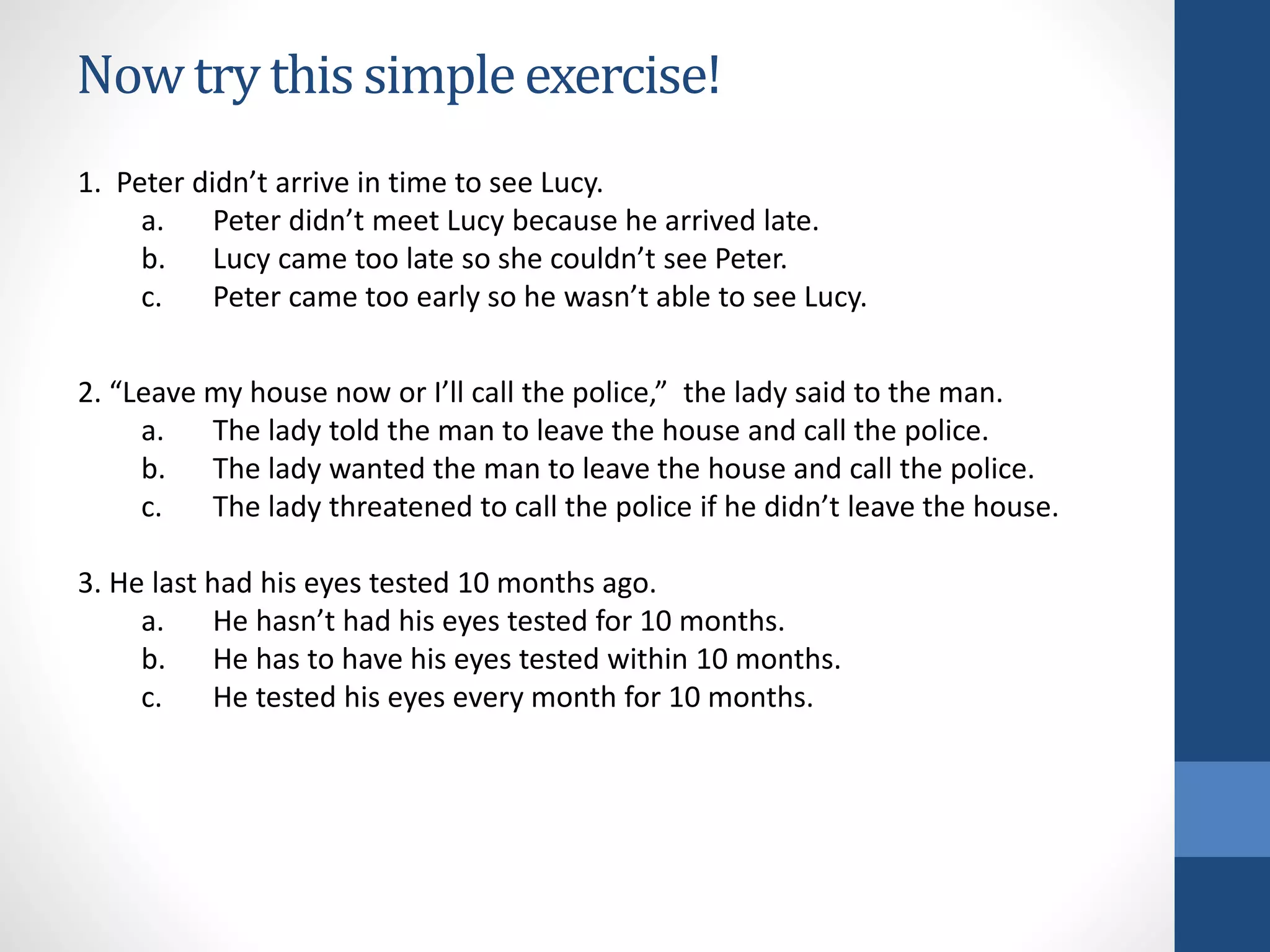 Nowtry this simpleexercise!
1. Peter didn’t arrive in time to see Lucy.
a. Peter didn’t meet Lucy because he arrived late.
b. Lucy came too late so she couldn’t see Peter.
c. Peter came too early so he wasn’t able to see Lucy.
2. “Leave my house now or I’ll call the police,” the lady said to the man.
a. The lady told the man to leave the house and call the police.
b. The lady wanted the man to leave the house and call the police.
c. The lady threatened to call the police if he didn’t leave the house.
3. He last had his eyes tested 10 months ago.
a. He hasn’t had his eyes tested for 10 months.
b. He has to have his eyes tested within 10 months.
c. He tested his eyes every month for 10 months.
 