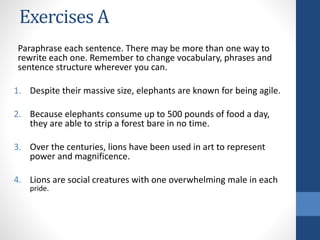 Exercises A
Paraphrase each sentence. There may be more than one way to
rewrite each one. Remember to change vocabulary, phrases and
sentence structure wherever you can.
1. Despite their massive size, elephants are known for being agile.
2. Because elephants consume up to 500 pounds of food a day,
they are able to strip a forest bare in no time.
3. Over the centuries, lions have been used in art to represent
power and magnificence.
4. Lions are social creatures with one overwhelming male in each
pride.
 
