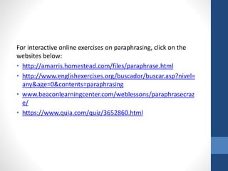 For interactive online exercises on paraphrasing, click on the
websites below:
• http://amarris.homestead.com/files/paraphrase.html
• http://www.englishexercises.org/buscador/buscar.asp?nivel=
any&age=0&contents=paraphrasing
• www.beaconlearningcenter.com/weblessons/paraphrasecraz
e/
• https://www.quia.com/quiz/3652860.html
 