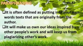 It is often defined as putting into your own
words texts that are originally from the
author.
It will make us own our ideas inspired by
other people’s work and will keep us from
plagiarizing other’s work.
Topic #1
 