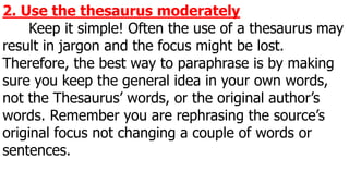 2. Use the thesaurus moderately
Keep it simple! Often the use of a thesaurus may
result in jargon and the focus might be lost.
Therefore, the best way to paraphrase is by making
sure you keep the general idea in your own words,
not the Thesaurus’ words, or the original author’s
words. Remember you are rephrasing the source’s
original focus not changing a couple of words or
sentences.
 