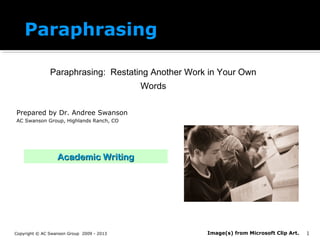 Paraphrasing
Paraphrasing: Restating Another Work in Your Own
Words
Prepared by Dr. Andree Swanson
AC Swanson Group, Highlands Ranch, CO
Copyright © AC Swanson Group 2009 - 2013
Academic WritingAcademic Writing
1Image(s) from Microsoft Clip Art.
 