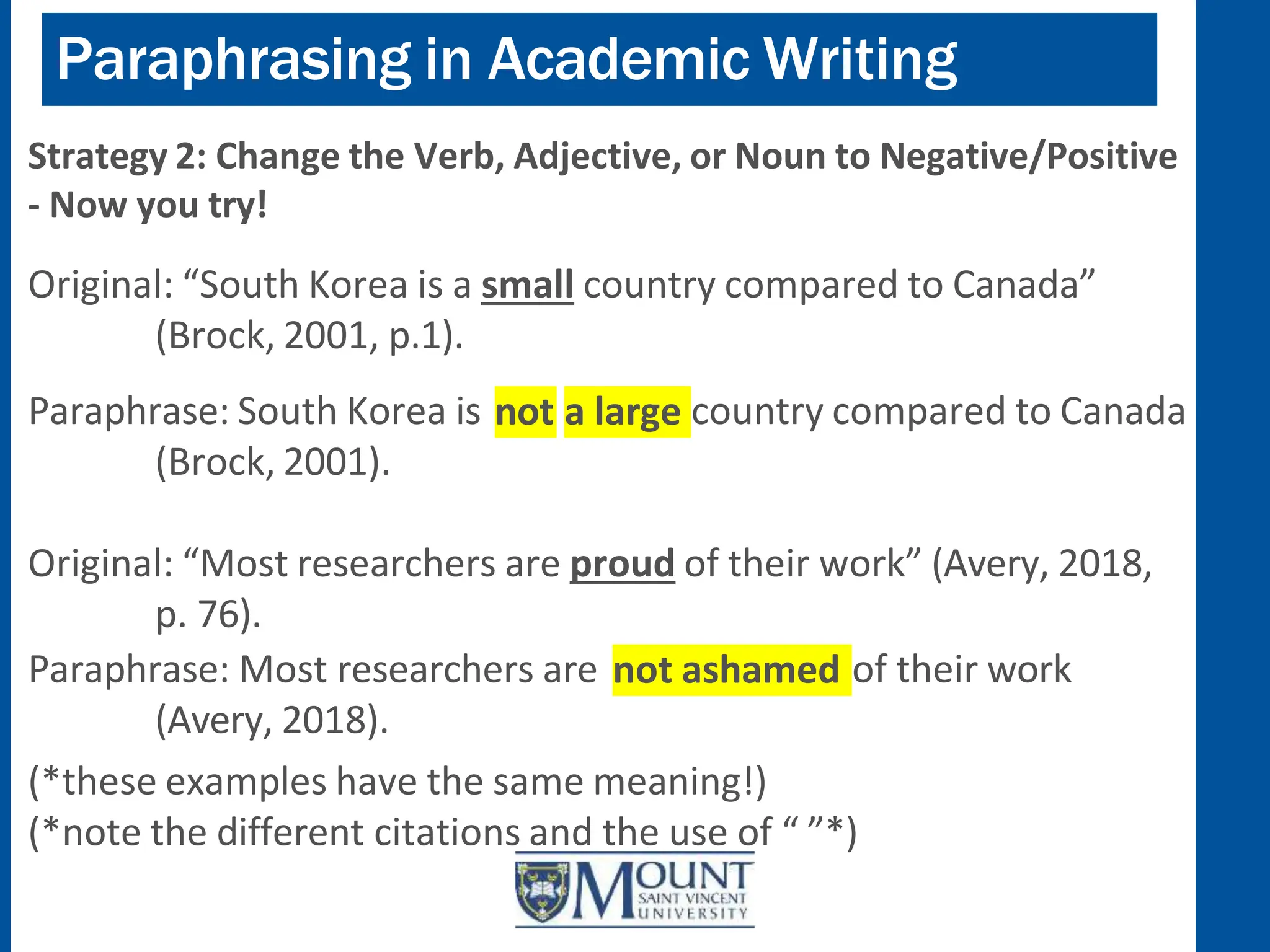 Paraphrasing in Academic Writing
Strategy 2: Change the Verb, Adjective, or Noun to Negative/Positive
- Now you try!
Original: “South Korea is a small country compared to Canada”
(Brock, 2001, p.1).
not a large
Paraphrase: South Korea is country compared to Canada
(Brock, 2001).
Original: “Most researchers are proud of their work” (Avery, 2018,
p. 76).
not ashamed
Paraphrase: Most researchers are of their work
(Avery, 2018).
(*these examples have the same meaning!)
(*note the different citations and the use of “ ”*)
 