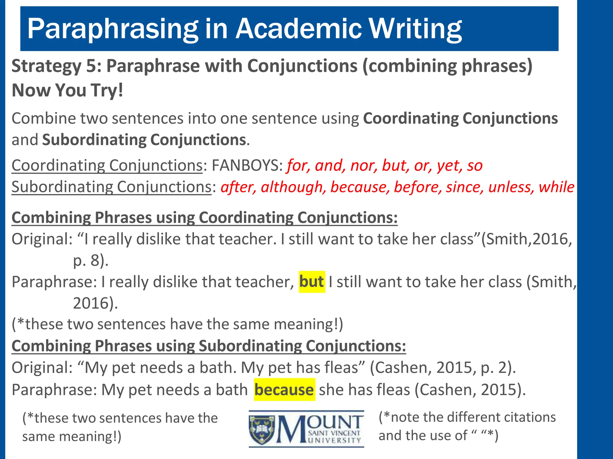 Paraphrasing in Academic Writing
Strategy 5: Paraphrase with Conjunctions (combining phrases)
Now You Try!
Combine two sentences into one sentence using Coordinating Conjunctions
and Subordinating Conjunctions.
Coordinating Conjunctions: FANBOYS: for, and, nor, but, or, yet, so
Subordinating Conjunctions: after, although, because, before, since, unless, while
Combining Phrases using Coordinating Conjunctions:
Original: “I really dislike that teacher. I still want to take her class”(Smith,2016,
but I still want to take her class (Smith,
p. 8).
Paraphrase: I really dislike that teacher,
2016).
(*these two sentences have the same meaning!)
Combining Phrases using Subordinating Conjunctions:
Original: “My pet needs a bath. My pet has fleas” (Cashen, 2015, p. 2).
because
Paraphrase: My pet needs a bath
(*these two sentences have the
same meaning!)
she has fleas (Cashen, 2015).
(*note the different citations
and the use of “ “*)
 