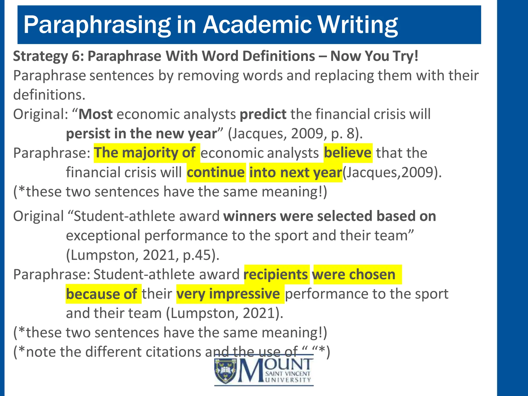 Paraphrasing in Academic Writing
Strategy 6: Paraphrase With Word Definitions – Now You Try!
Paraphrase sentences by removing words and replacing them with their
definitions.
Original: “Most economic analysts predict the financial crisis will
persist in the new year” (Jacques, 2009, p. 8).
The majority of
Paraphrase: economic analysts believe that the
continue
financial crisis will into next year(Jacques,2009).
(*these two sentences have the same meaning!)
Original “Student-athlete award winners were selected based on
exceptional performance to the sport and their team”
(Lumpston, 2021, p.45).
Paraphrase: Student-athlete award recipients were chosen
because of very impressive
their performance to the sport
and their team (Lumpston, 2021).
(*these two sentences have the same meaning!)
(*note the different citations and the use of “ “*)
 